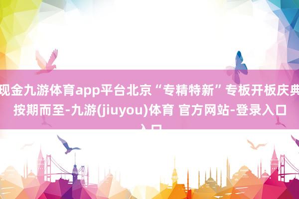现金九游体育app平台北京“专精特新”专板开板庆典按期而至-九游(jiuyou)体育 官方网站-登录入口