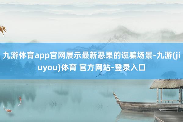 九游体育app官网展示最新恶果的诳骗场景-九游(jiuyou)体育 官方网站-登录入口