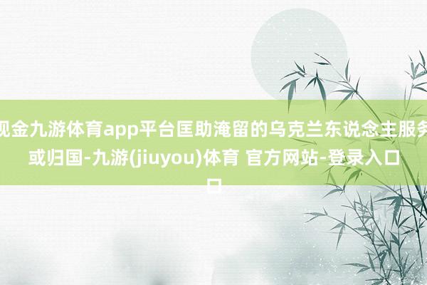 现金九游体育app平台匡助淹留的乌克兰东说念主服务或归国-九游(jiuyou)体育 官方网站-登录入口