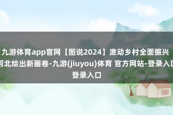 九游体育app官网【图说2024】激动乡村全面振兴 河北绘出新画卷-九游(jiuyou)体育 官方网站-登录入口