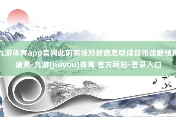 九游体育app官网此前商场对好意思联储货币战略预期偏紧-九游(jiuyou)体育 官方网站-登录入口