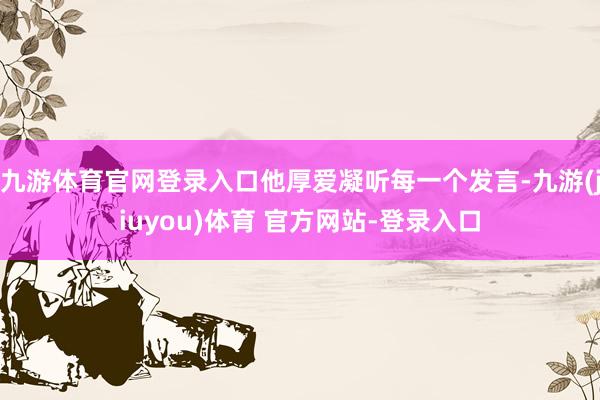 九游体育官网登录入口他厚爱凝听每一个发言-九游(jiuyou)体育 官方网站-登录入口