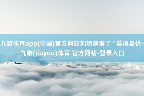 九游体育app(中国)官方网站刘炜刻毒了“莫得最优-九游(jiuyou)体育 官方网站-登录入口