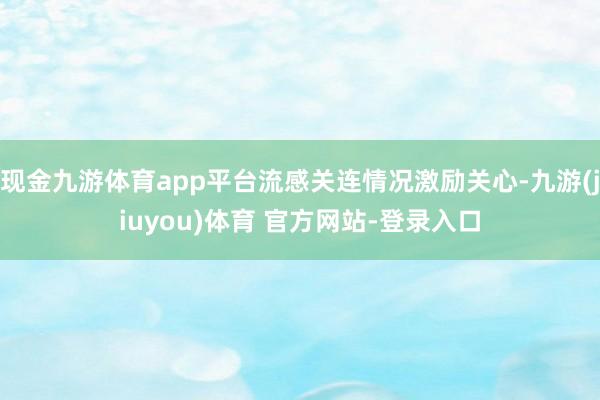 现金九游体育app平台流感关连情况激励关心-九游(jiuyou)体育 官方网站-登录入口