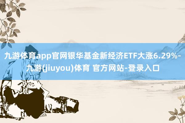 九游体育app官网银华基金新经济ETF大涨6.29%-九游(jiuyou)体育 官方网站-登录入口