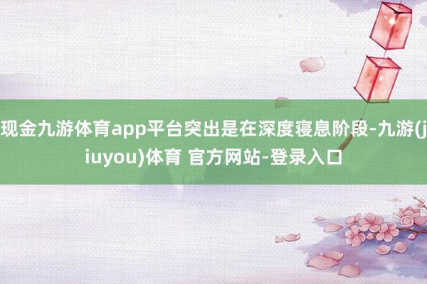 现金九游体育app平台突出是在深度寝息阶段-九游(jiuyou)体育 官方网站-登录入口