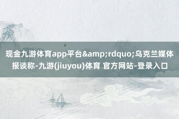 现金九游体育app平台&rdquo;乌克兰媒体报谈称-九游(jiuyou)体育 官方网站-登录入口