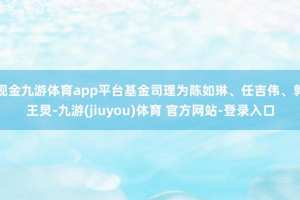 现金九游体育app平台基金司理为陈如琳、任吉伟、郭王炅-九游(jiuyou)体育 官方网站-登录入口