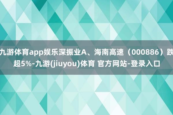 九游体育app娱乐深振业A、海南高速（000886）跌超5%-九游(jiuyou)体育 官方网站-登录入口