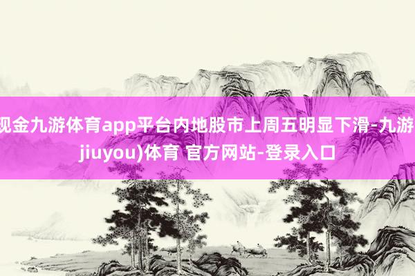 现金九游体育app平台内地股市上周五明显下滑-九游(jiuyou)体育 官方网站-登录入口
