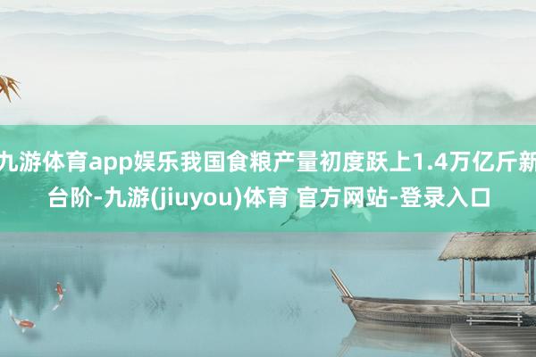九游体育app娱乐我国食粮产量初度跃上1.4万亿斤新台阶-九游(jiuyou)体育 官方网站-登录入口
