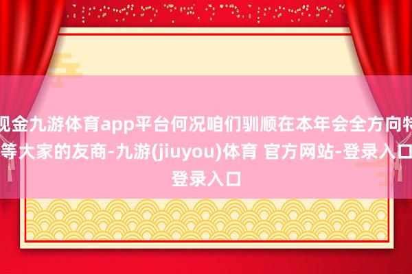 现金九游体育app平台何况咱们驯顺在本年会全方向特等大家的友商-九游(jiuyou)体育 官方网站-登录入口