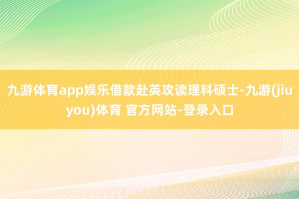 九游体育app娱乐借款赴英攻读理科硕士-九游(jiuyou)体育 官方网站-登录入口