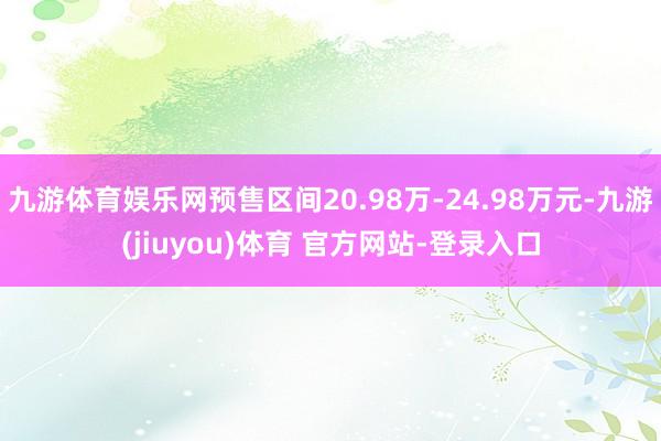 九游体育娱乐网预售区间20.98万-24.98万元-九游(jiuyou)体育 官方网站-登录入口