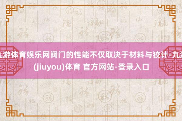 九游体育娱乐网阀门的性能不仅取决于材料与狡计-九游(jiuyou)体育 官方网站-登录入口