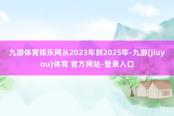 九游体育娱乐网从2023年到2025年-九游(jiuyou)体育 官方网站-登录入口