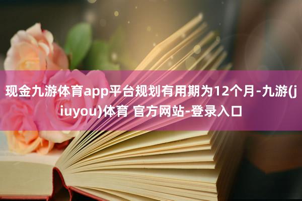 现金九游体育app平台规划有用期为12个月-九游(jiuyou)体育 官方网站-登录入口