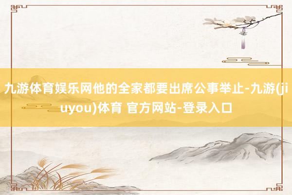 九游体育娱乐网他的全家都要出席公事举止-九游(jiuyou)体育 官方网站-登录入口