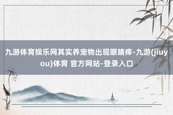 九游体育娱乐网其实养宠物出现眼睛痒-九游(jiuyou)体育 官方网站-登录入口