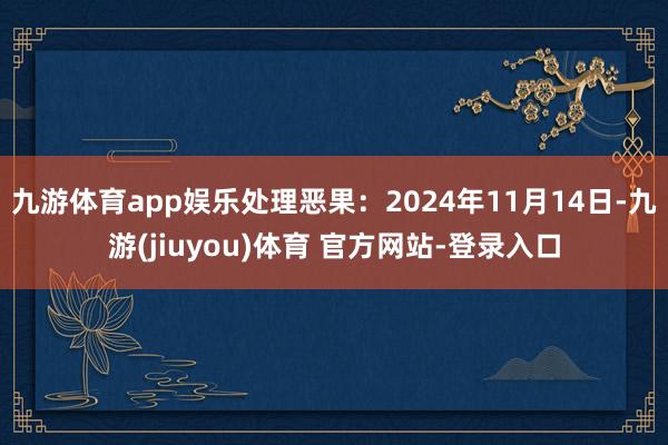 九游体育app娱乐处理恶果：2024年11月14日-九游(jiuyou)体育 官方网站-登录入口
