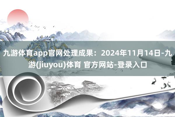 九游体育app官网处理成果：2024年11月14日-九游(jiuyou)体育 官方网站-登录入口