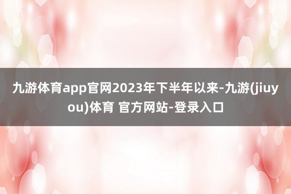 九游体育app官网2023年下半年以来-九游(jiuyou)体育 官方网站-登录入口