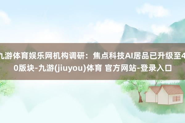 九游体育娱乐网机构调研：焦点科技AI居品已升级至4.0版块-九游(jiuyou)体育 官方网站-登录入口