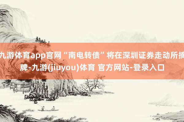 九游体育app官网“南电转债”将在深圳证券走动所摘牌-九游(jiuyou)体育 官方网站-登录入口