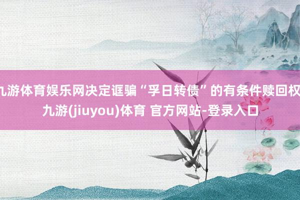九游体育娱乐网决定诓骗“孚日转债”的有条件赎回权-九游(jiuyou)体育 官方网站-登录入口