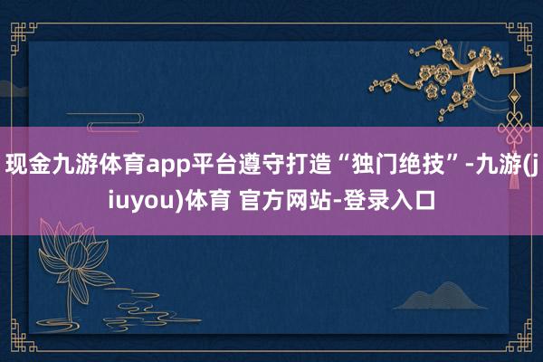 现金九游体育app平台遵守打造“独门绝技”-九游(jiuyou)体育 官方网站-登录入口