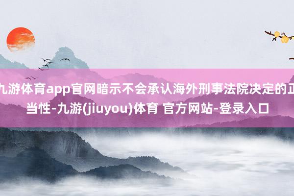 九游体育app官网暗示不会承认海外刑事法院决定的正当性-九游(jiuyou)体育 官方网站-登录入口